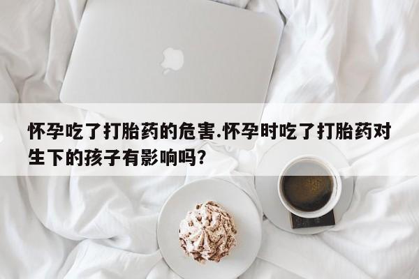 打胎药联系微信怀孕吃了打胎药的危害.怀孕时吃了打胎药对生下的孩子有影响吗？