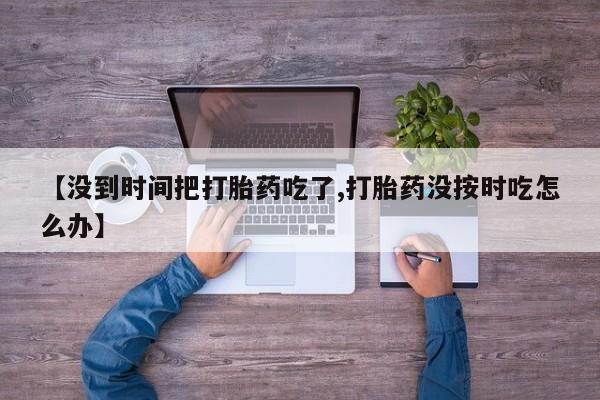 打胎药联系微信【没到时间把打胎药吃了,打胎药没按时吃怎么办】