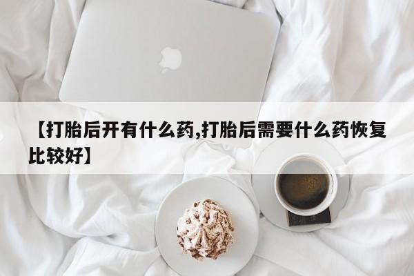 打胎药联系微信【打胎后开有什么药,打胎后需要什么药恢复比较好】