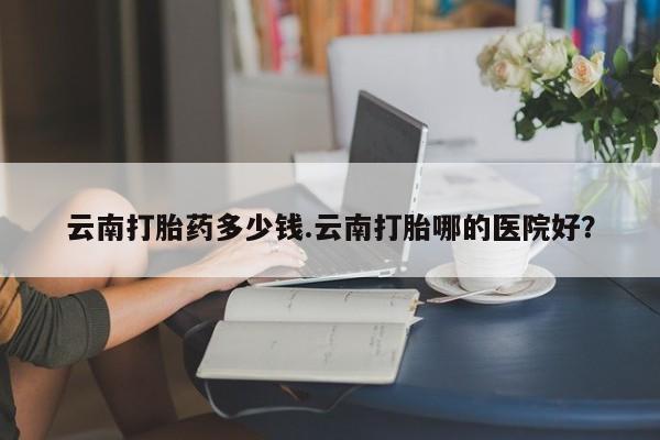 打胎药联系微信云南打胎药多少钱.云南打胎哪的医院好？