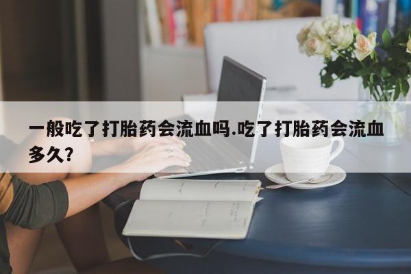 打胎药联系微信一般吃了打胎药会流血吗.吃了打胎药会流血多久？