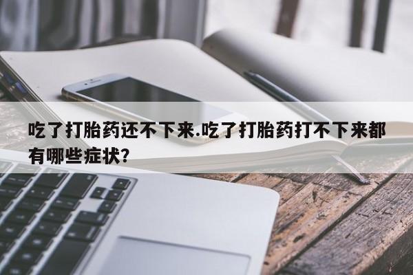打胎药联系微信吃了打胎药还不下来.吃了打胎药打不下来都有哪些症状？