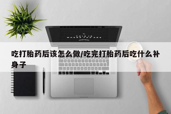打胎药联系微信吃打胎药后该怎么做/吃完打胎药后吃什么补身子
