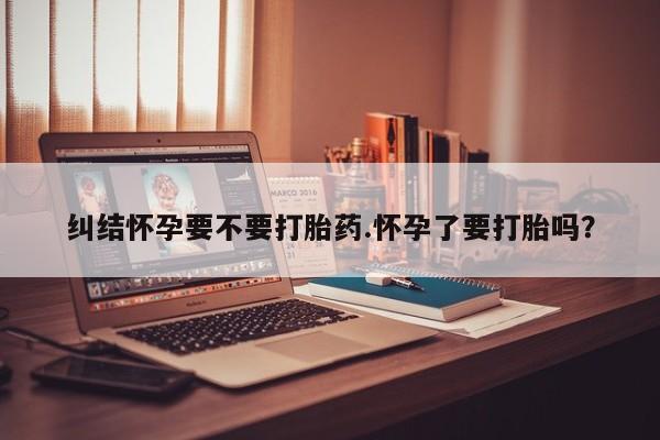 打胎药联系微信纠结怀孕要不要打胎药.怀孕了要打胎吗？