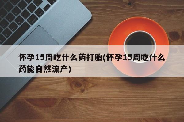 打胎药联系微信怀孕15周吃什么药打胎(怀孕15周吃什么药能自然流产)