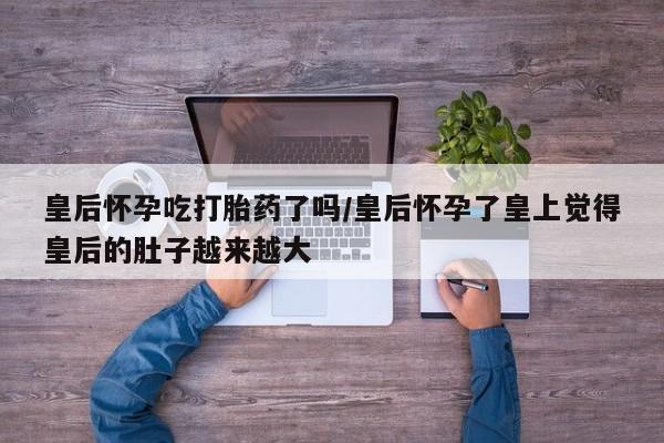 打胎药联系微信皇后怀孕吃打胎药了吗/皇后怀孕了皇上觉得皇后的肚子越来越大