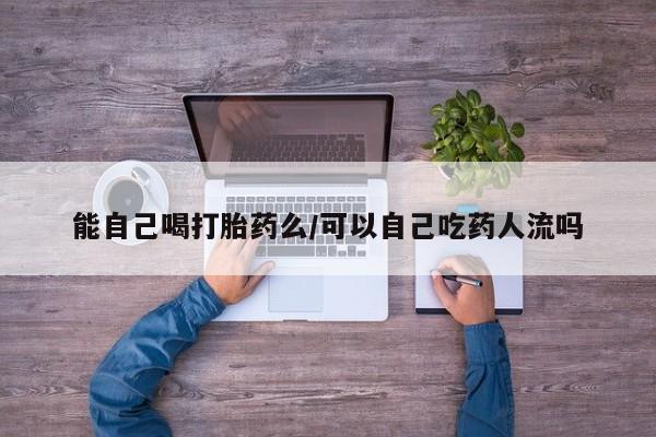 打胎药联系微信能自己喝打胎药么/可以自己吃药人流吗