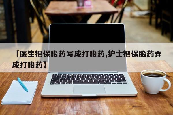 打胎药联系微信【医生把保胎药写成打胎药,护士把保胎药弄成打胎药】