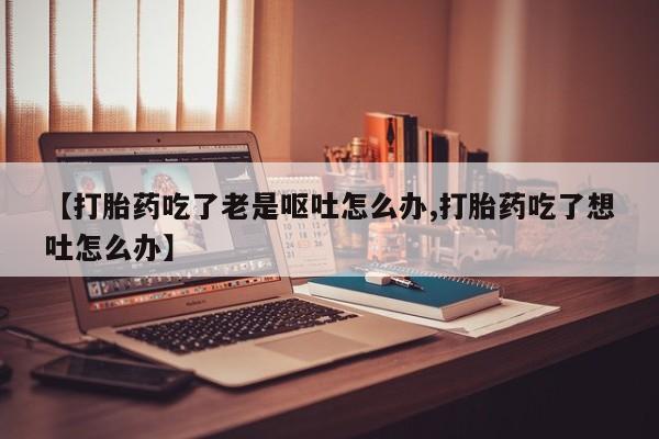 打胎药联系微信【打胎药吃了老是呕吐怎么办,打胎药吃了想吐怎么办】