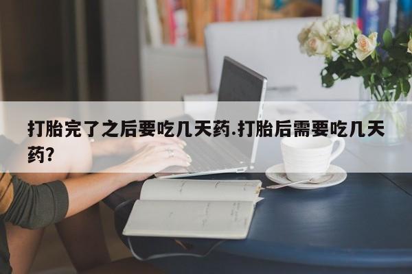 打胎药联系微信打胎完了之后要吃几天药.打胎后需要吃几天药？