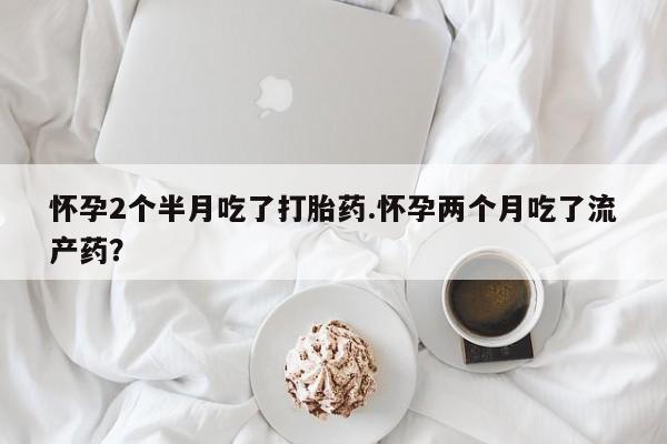 打胎药联系微信怀孕2个半月吃了打胎药.怀孕两个月吃了流产药？