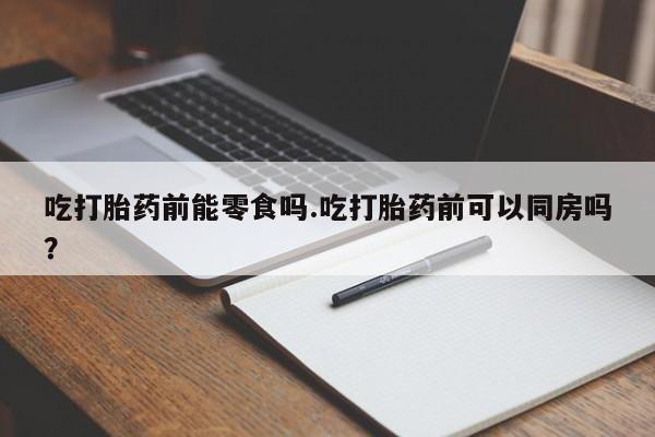 打胎药联系微信吃打胎药前能零食吗.吃打胎药前可以同房吗？