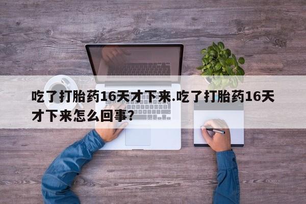 打胎药联系微信吃了打胎药16天才下来.吃了打胎药16天才下来怎么回事？
