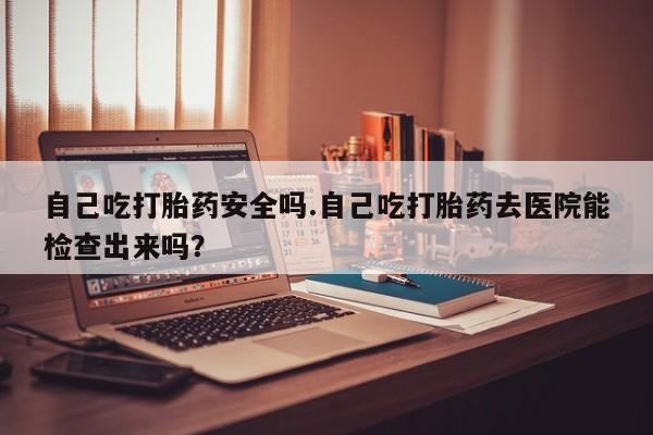 打胎药联系微信自己吃打胎药安全吗.自己吃打胎药去医院能检查出来吗？
