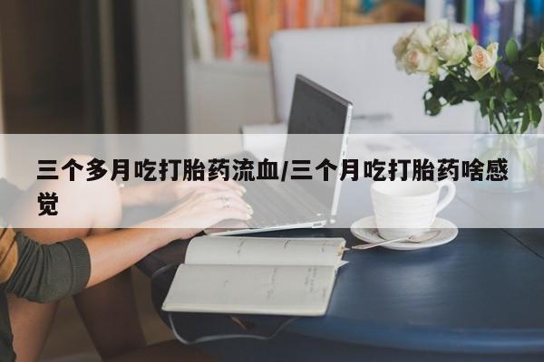打胎药联系微信三个多月吃打胎药流血/三个月吃打胎药啥感觉