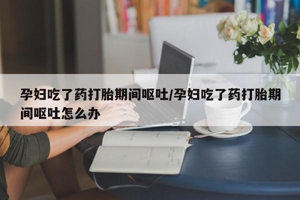 打胎药联系微信孕妇吃了药打胎期间呕吐/孕妇吃了药打胎期间呕吐怎么办