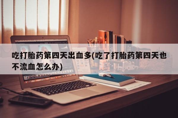 打胎药联系微信吃打胎药第四天出血多(吃了打胎药第四天也不流血怎么办)