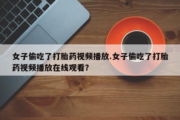 打胎药联系微信女子偷吃了打胎药视频播放.女子偷吃了打胎药视频播放在线观看？