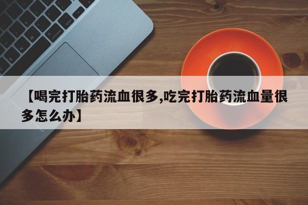 打胎药联系微信【喝完打胎药流血很多,吃完打胎药流血量很多怎么办】