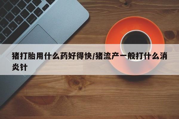 打胎药联系微信猪打胎用什么药好得快/猪流产一般打什么消炎针
