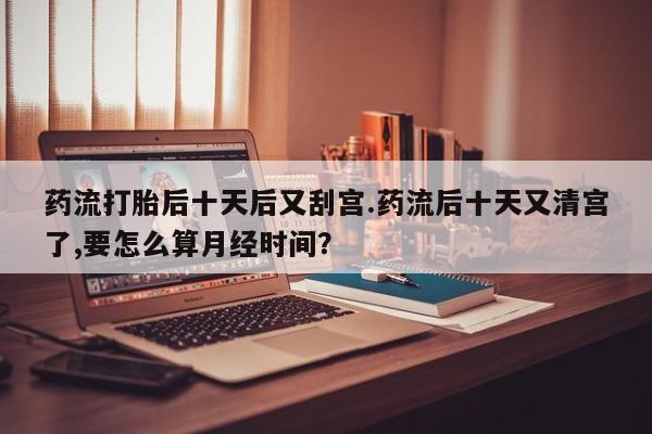 打胎药联系微信药流打胎后十天后又刮宫.药流后十天又清宫了,要怎么算月经时间？