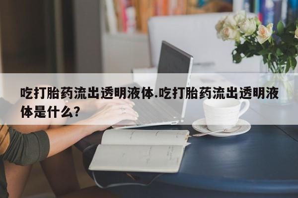 打胎药联系微信吃打胎药流出透明液体.吃打胎药流出透明液体是什么？