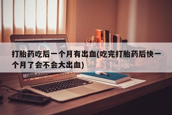 打胎药联系微信打胎药吃后一个月有出血(吃完打胎药后快一个月了会不会大出血)