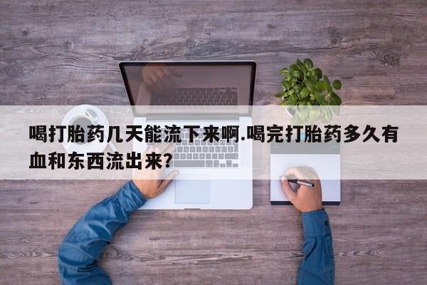 打胎药联系微信喝打胎药几天能流下来啊.喝完打胎药多久有血和东西流出来？