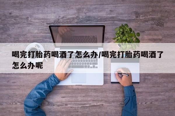 打胎药联系微信喝完打胎药喝酒了怎么办/喝完打胎药喝酒了怎么办呢