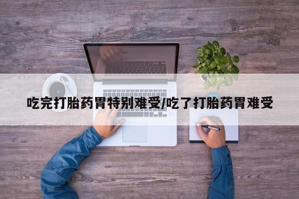 打胎药联系微信吃完打胎药胃特别难受/吃了打胎药胃难受