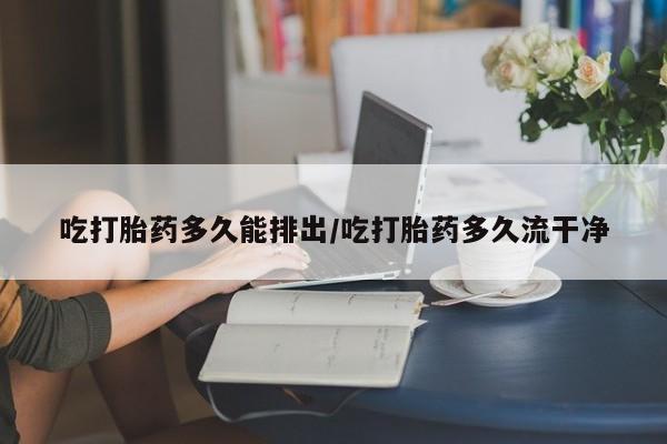 打胎药联系微信吃打胎药多久能排出/吃打胎药多久流干净