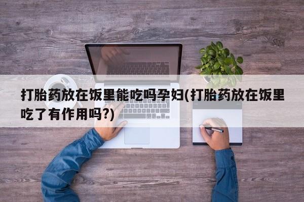 打胎药联系微信打胎药放在饭里能吃吗孕妇(打胎药放在饭里吃了有作用吗?)