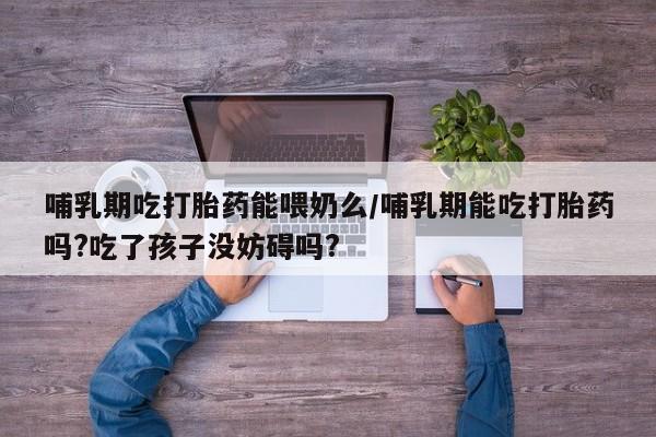 打胎药联系微信哺乳期吃打胎药能喂奶么/哺乳期能吃打胎药吗?吃了孩子没妨碍吗?