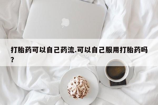 打胎药联系微信打胎药可以自己药流.可以自己服用打胎药吗？