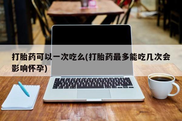 打胎药联系微信打胎药可以一次吃么(打胎药最多能吃几次会影响怀孕)