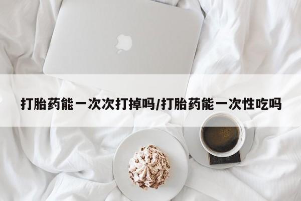打胎药联系微信打胎药能一次次打掉吗/打胎药能一次性吃吗