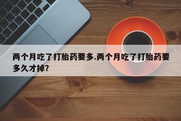 打胎药联系微信两个月吃了打胎药要多.两个月吃了打胎药要多久才掉？