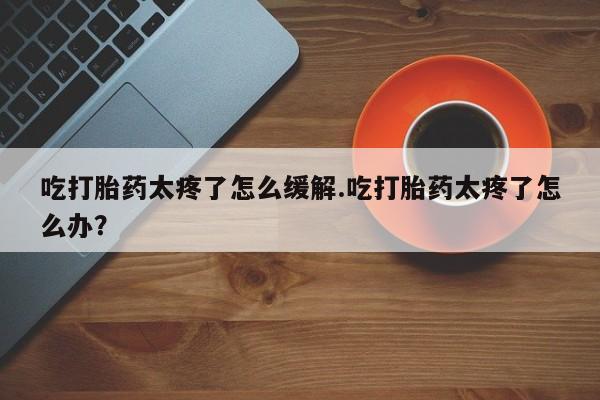 打胎药联系微信吃打胎药太疼了怎么缓解.吃打胎药太疼了怎么办？