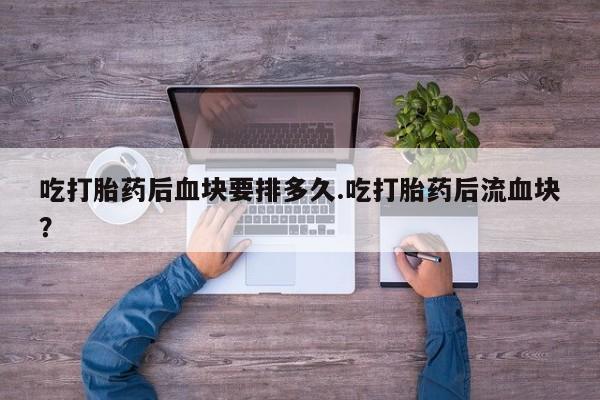 打胎药联系微信吃打胎药后血块要排多久.吃打胎药后流血块？