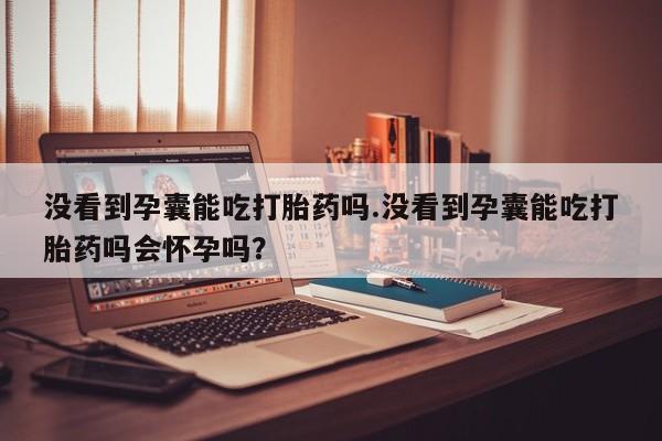 打胎药联系微信没看到孕囊能吃打胎药吗.没看到孕囊能吃打胎药吗会怀孕吗？