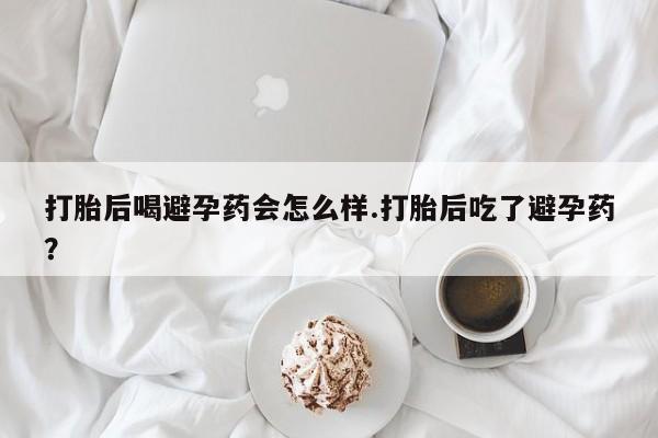 打胎药联系微信打胎后喝避孕药会怎么样.打胎后吃了避孕药？