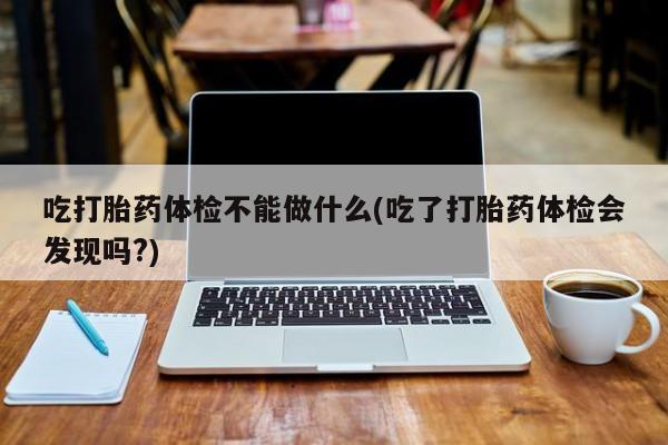打胎药联系微信吃打胎药体检不能做什么(吃了打胎药体检会发现吗?)