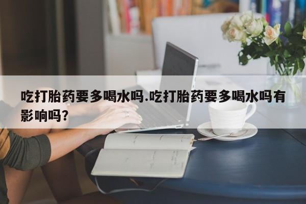 打胎药联系微信吃打胎药要多喝水吗.吃打胎药要多喝水吗有影响吗？